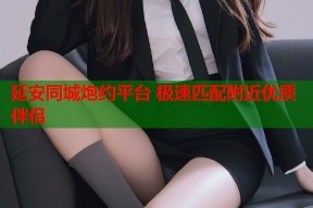 延安同城炮约平台 极速匹配附近优质伴侣