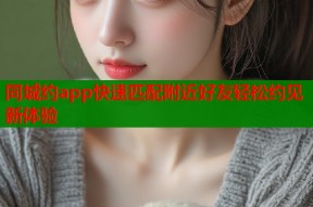 同城约app快速匹配附近好友轻松约见新体验