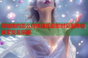 同城炮约怎么约快速匹配即时见面体验真实交友乐趣