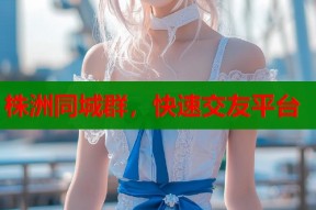 株洲同城群，快速交友平台