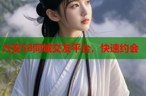 六安58同城交友平台，快速约会