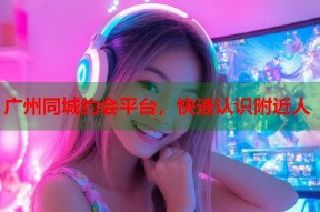 广州同城约会平台，快速认识附近人