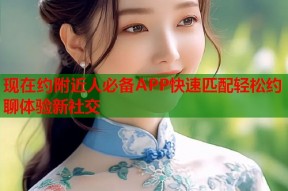 现在约附近人必备APP快速匹配轻松约聊体验新社交