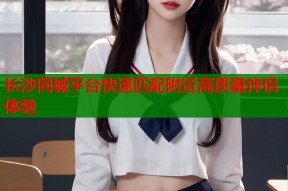 长沙同城平台快速匹配附近高质量伴侣体验