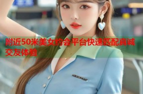 附近50米美女约会平台快速匹配真诚交友体验