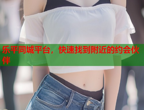 乐平同城平台，快速找到附近的约会伙伴  第1张