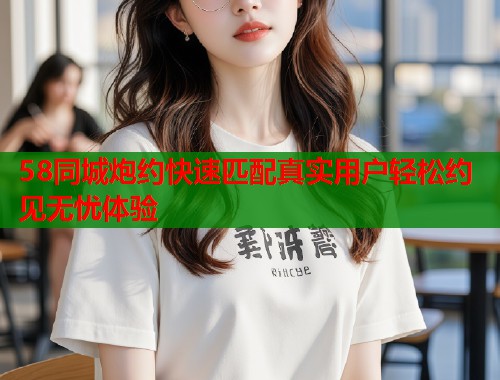 58同城炮约快速匹配真实用户轻松约见无忧体验  第1张