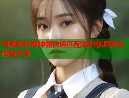 同城炮约神神器快速匹配附近优质炮友体验升级  第1张