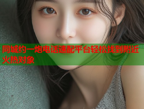 同城约一炮电话速配平台轻松找到附近火热对象  第1张