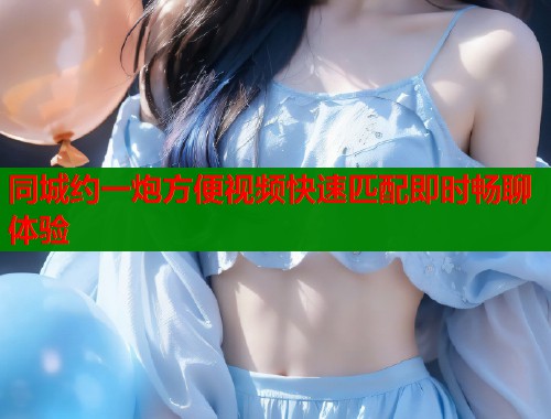 同城约一炮方便视频快速匹配即时畅聊体验  第1张