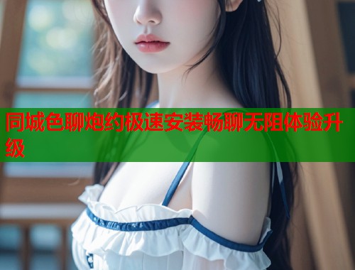 同城色聊炮约极速安装畅聊无阻体验升级  第1张