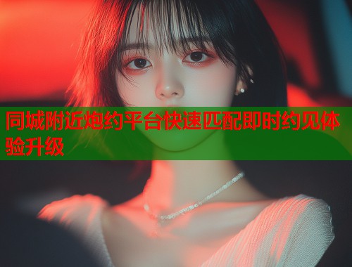 同城附近炮约平台快速匹配即时约见体验升级  第1张