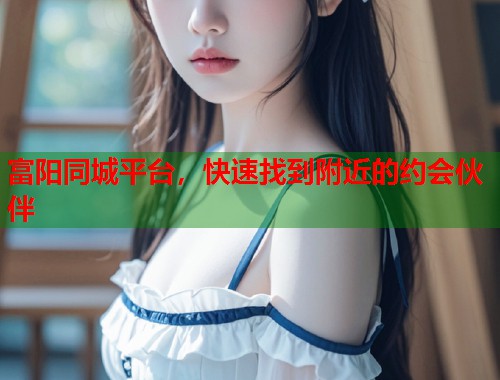 富阳同城平台，快速找到附近的约会伙伴  第1张