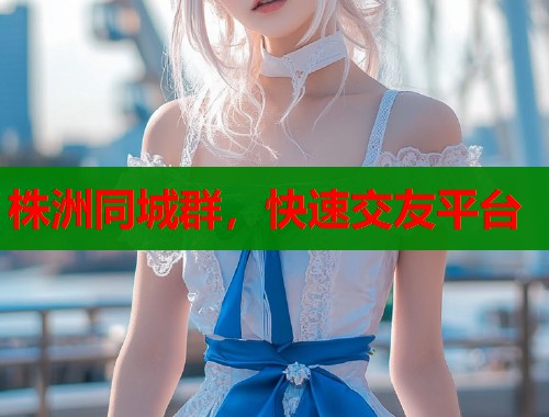 株洲同城群，快速交友平台  第1张