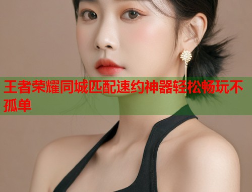 王者荣耀同城匹配速约神器轻松畅玩不孤单  第2张