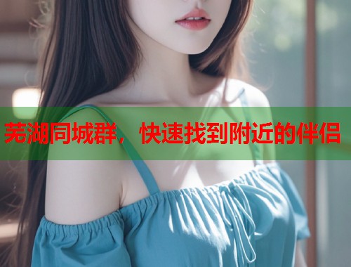 芜湖同城群，快速找到附近的伴侣  第2张