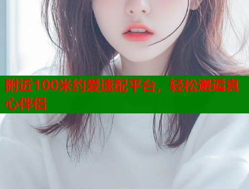 附近100米约爱速配平台，轻松邂逅真心伴侣  第2张