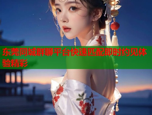 东莞同城群聊平台快速匹配即时约见体验精彩  第1张