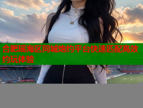合肥瑶海区同城炮约平台快速匹配高效约玩体验  第1张