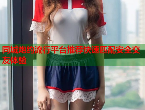 同城炮约流行平台推荐快速匹配安全交友体验  第1张