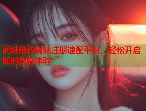 同城炮约网站注册速配平台，轻松开启即时约会体验  第2张