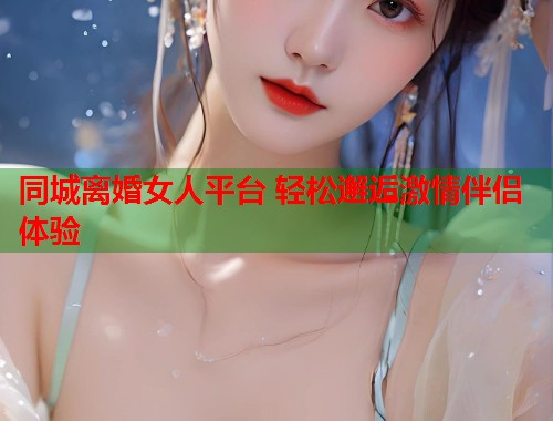 同城离婚女人平台 轻松邂逅激情伴侣体验  第1张