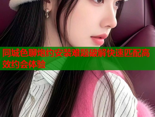 同城色聊炮约安装难题破解快速匹配高效约会体验  第1张