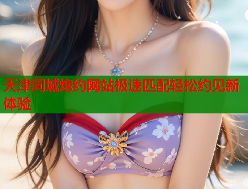 天津同城炮约网站极速匹配轻松约见新体验  第1张