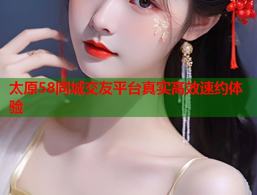 太原58同城交友平台真实高效速约体验  第1张