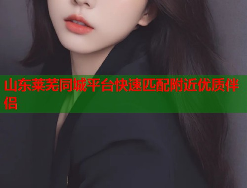 山东莱芜同城平台快速匹配附近优质伴侣  第2张
