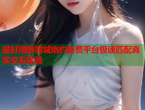最好用的同城炮约免费平台极速匹配真实交友体验  第2张