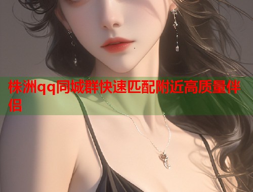 株洲qq同城群快速匹配附近高质量伴侣  第1张